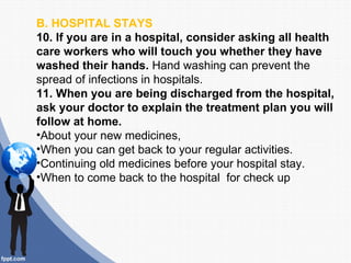 B. HOSPITAL STAYS
10. If you are in a hospital, consider asking all health
care workers who will touch you whether they have
washed their hands. Hand washing can prevent the
spread of infections in hospitals.
11. When you are being discharged from the hospital,
ask your doctor to explain the treatment plan you will
follow at home.
•About your new medicines,
•When you can get back to your regular activities.
•Continuing old medicines before your hospital stay.
•When to come back to the hospital for check up
 