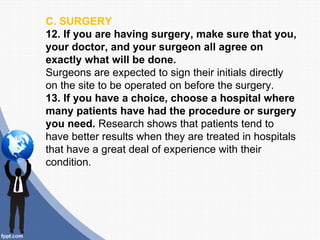 C. SURGERY
12. If you are having surgery, make sure that you,
your doctor, and your surgeon all agree on
exactly what will be done.
Surgeons are expected to sign their initials directly
on the site to be operated on before the surgery.
13. If you have a choice, choose a hospital where
many patients have had the procedure or surgery
you need. Research shows that patients tend to
have better results when they are treated in hospitals
that have a great deal of experience with their
condition.
 