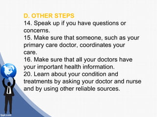 D. OTHER STEPS
14. Speak up if you have questions or
concerns.
15. Make sure that someone, such as your
primary care doctor, coordinates your
care.
16. Make sure that all your doctors have
your important health information.
20. Learn about your condition and
treatments by asking your doctor and nurse
and by using other reliable sources.
 
