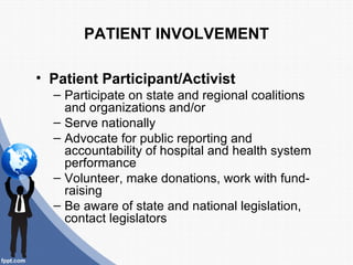 PATIENT INVOLVEMENT

• Patient Participant/Activist
  – Participate on state and regional coalitions
    and organizations and/or
  – Serve nationally
  – Advocate for public reporting and
    accountability of hospital and health system
    performance
  – Volunteer, make donations, work with fund-
    raising
  – Be aware of state and national legislation,
    contact legislators
 
