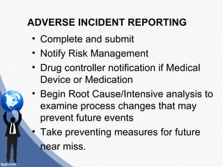 ADVERSE INCIDENT REPORTING
• Complete and submit
• Notify Risk Management
• Drug controller notification if Medical
  Device or Medication
• Begin Root Cause/Intensive analysis to
  examine process changes that may
  prevent future events
• Take preventing measures for future
  near miss.
 