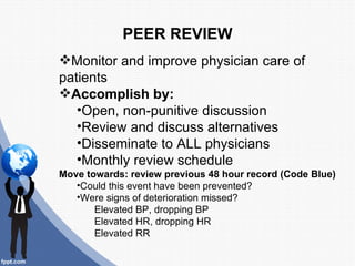 PEER REVIEW
Monitor and improve physician care of
patients
Accomplish by:
   •Open, non-punitive discussion
   •Review and discuss alternatives
   •Disseminate to ALL physicians
   •Monthly review schedule
Move towards: review previous 48 hour record (Code Blue)
   •Could this event have been prevented?
   •Were signs of deterioration missed?
       Elevated BP, dropping BP
       Elevated HR, dropping HR
       Elevated RR
 
