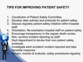 TIPS FOR IMPROVING PATIENT SAFETY

1. Constitution of Patient Safety Committee.
2. Develop clear policies and protocols for patient safety.
3. Discuss regularly patient safety initiative within hospital
   staff.
4. Orientation, Re-orientation hospital staff on patient safety
5. Encourage transparency in the regular death review.
6. Non- punitive incident reporting by staff.
7. Each department to devise their own patient safety
   protocols.
8. Investigate each accident/ incident reported and take
   remedial measures.
9. Review, monitor & evaluate. safety procedures regularly.
 
