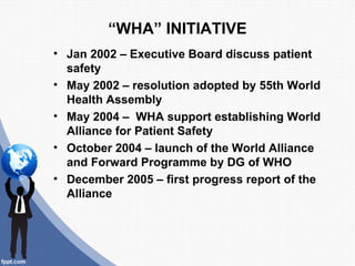 “WHA” INITIATIVE
• Jan 2002 – Executive Board discuss patient
  safety
• May 2002 – resolution adopted by 55th World
  Hea...