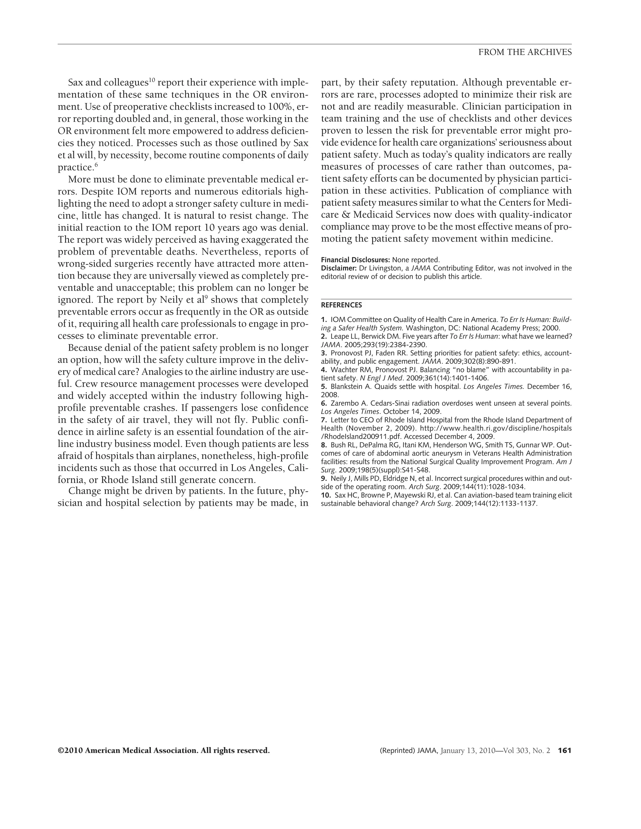 FROM THE ARCHIVES


   Sax and colleagues10 report their experience with imple-        part, by their safety reputation. Although preventable er-
mentation of these same techniques in the OR environ-              rors are rare, processes adopted to minimize their risk are
ment. Use of preoperative checklists increased to 100%, er-        not and are readily measurable. Clinician participation in
ror reporting doubled and, in general, those working in the        team training and the use of checklists and other devices
OR environment felt more empowered to address deficien-            proven to lessen the risk for preventable error might pro-
cies they noticed. Processes such as those outlined by Sax         vide evidence for health care organizations’ seriousness about
et al will, by necessity, become routine components of daily       patient safety. Much as today’s quality indicators are really
practice.6                                                         measures of processes of care rather than outcomes, pa-
   More must be done to eliminate preventable medical er-          tient safety efforts can be documented by physician partici-
rors. Despite IOM reports and numerous editorials high-            pation in these activities. Publication of compliance with
lighting the need to adopt a stronger safety culture in medi-      patient safety measures similar to what the Centers for Medi-
cine, little has changed. It is natural to resist change. The      care & Medicaid Services now does with quality-indicator
initial reaction to the IOM report 10 years ago was denial.        compliance may prove to be the most effective means of pro-
The report was widely perceived as having exaggerated the          moting the patient safety movement within medicine.
problem of preventable deaths. Nevertheless, reports of
                                                                   Financial Disclosures: None reported.
wrong-sided surgeries recently have attracted more atten-          Disclaimer: Dr Livingston, a JAMA Contributing Editor, was not involved in the
tion because they are universally viewed as completely pre-        editorial review of or decision to publish this article.
ventable and unacceptable; this problem can no longer be
ignored. The report by Neily et al9 shows that completely          REFERENCES
preventable errors occur as frequently in the OR as outside
                                                                   1. IOM Committee on Quality of Health Care in America. To Err Is Human: Build-
of it, requiring all health care professionals to engage in pro-   ing a Safer Health System. Washington, DC: National Academy Press; 2000.
cesses to eliminate preventable error.                             2. Leape LL, Berwick DM. Five years after To Err Is Human: what have we learned?
                                                                   JAMA. 2005;293(19):2384-2390.
   Because denial of the patient safety problem is no longer       3. Pronovost PJ, Faden RR. Setting priorities for patient safety: ethics, account-
an option, how will the safety culture improve in the deliv-       ability, and public engagement. JAMA. 2009;302(8):890-891.
ery of medical care? Analogies to the airline industry are use-    4. Wachter RM, Pronovost PJ. Balancing “no blame” with accountability in pa-
                                                                   tient safety. N Engl J Med. 2009;361(14):1401-1406.
ful. Crew resource management processes were developed             5. Blankstein A. Quaids settle with hospital. Los Angeles Times. December 16,
and widely accepted within the industry following high-            2008.
                                                                   6. Zarembo A. Cedars-Sinai radiation overdoses went unseen at several points.
profile preventable crashes. If passengers lose confidence         Los Angeles Times. October 14, 2009.
in the safety of air travel, they will not fly. Public confi-      7. Letter to CEO of Rhode Island Hospital from the Rhode Island Department of
                                                                   Health (November 2, 2009). http://www.health.ri.gov/discipline/hospitals
dence in airline safety is an essential foundation of the air-     /RhodeIsland200911.pdf. Accessed December 4, 2009.
line industry business model. Even though patients are less        8. Bush RL, DePalma RG, Itani KM, Henderson WG, Smith TS, Gunnar WP. Out-
afraid of hospitals than airplanes, nonetheless, high-profile      comes of care of abdominal aortic aneurysm in Veterans Health Administration
                                                                   facilities: results from the National Surgical Quality Improvement Program. Am J
incidents such as those that occurred in Los Angeles, Cali-        Surg. 2009;198(5)(suppl):S41-S48.
fornia, or Rhode Island still generate concern.                    9. Neily J, Mills PD, Eldridge N, et al. Incorrect surgical procedures within and out-
                                                                   side of the operating room. Arch Surg. 2009;144(11):1028-1034.
   Change might be driven by patients. In the future, phy-         10. Sax HC, Browne P, Mayewski RJ, et al. Can aviation-based team training elicit
sician and hospital selection by patients may be made, in          sustainable behavioral change? Arch Surg. 2009;144(12):1133-1137.




©2010 American Medical Association. All rights reserved.                               (Reprinted) JAMA, January 13, 2010—Vol 303, No. 2           161
 