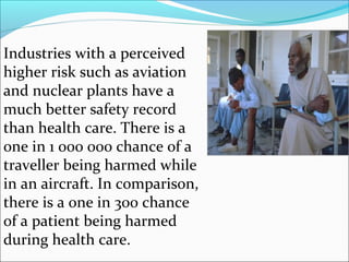 Industries with a perceived
higher risk such as aviation
and nuclear plants have a
much better safety record
than health care. There is a
one in 1 000 000 chance of a
traveller being harmed while
in an aircraft. In comparison,
there is a one in 300 chance
of a patient being harmed
during health care.
 
