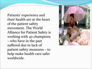 Patients' experience and
their health are at the heart
of the patient safety
movement. The World
Alliance for Patient Safety is
working with 40 champions
– who have in the past
suffered due to lack of
patient safety measures – to
help make health care safer
worldwide.
 