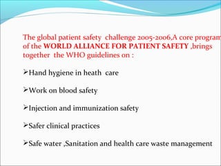 The global patient safety challenge 2005-2006,A core program
of the WORLD ALLIANCE FOR PATIENT SAFETY ,brings
together the WHO guidelines on :

Hand hygiene in heath care

Work on blood safety

Injection and immunization safety

Safer clinical practices

Safe water ,Sanitation and health care waste management
 