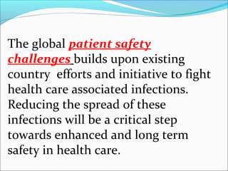 The global patient safety
challenges builds upon existing
country efforts and initiative to fight
health care associated infections.
Reducing the spread of these
infections will be a critical step
towards enhanced and long term
safety in health care.
 