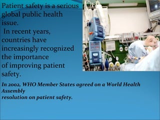 Patient safety is a serious
global public health
issue.
 In recent years,
countries have
increasingly recognized
the importance
of improving patient
safety.
In 2002, WHO Member States agreed on a World Health
Assembly
resolution on patient safety.
 