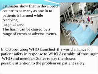 Estimates show that in developed
countries as many as one in 10
patients is harmed while
receiving
hospital care.
The harm can be caused by a
range of errors or adverse events.



In October 2004 WHO launched the world alliance for
patient safety in response to WHO Assembly of 2002 urgin
 WHO and members States to pay the closest
possible attention to the problem on patient safety.
 