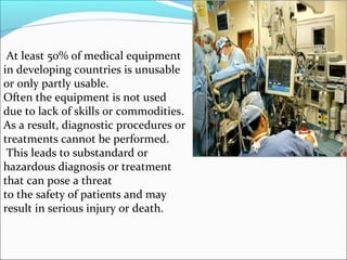 At least 50% of medical equipment
in developing countries is unusable
or only partly usable.
Often the equipment is not used
due to lack of skills or commodities.
As a result, diagnostic procedures or
treatments cannot be performed.
 This leads to substandard or
hazardous diagnosis or treatment
that can pose a threat
to the safety of patients and may
result in serious injury or death.
 