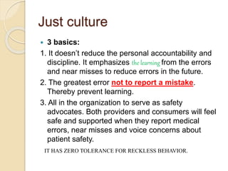 Just culture
 3 basics:
1. It doesn’t reduce the personal accountability and
discipline. It emphasizes the learning from the errors
and near misses to reduce errors in the future.
2. The greatest error not to report a mistake.
Thereby prevent learning.
3. All in the organization to serve as safety
advocates. Both providers and consumers will feel
safe and supported when they report medical
errors, near misses and voice concerns about
patient safety.
IT HAS ZERO TOLERANCE FOR RECKLESS BEHAVIOR.
 
