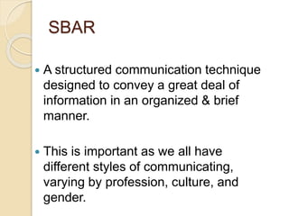SBAR
 A structured communication technique
designed to convey a great deal of
information in an organized & brief
manner.
 This is important as we all have
different styles of communicating,
varying by profession, culture, and
gender.
 