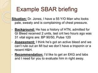Example SBAR briefing
Situation: Dr. Jones, I have a 55 Y/O Man who looks
pale, sweaty and is complaining of chest pressure.
• Background: He has a history of HTN, admitted for
GI Bleed received 2 units, last crit two hours ago was
31 vital signs are: BP 90/50, Pulse 120
• Assessment: I think he’s got an active bleed and we
can’t rule out an MI but we don’t have a troponin or a
recent H&H.
• Recommendation: I’d like to get an EKG and labs
and I need for you to evaluate him in right away.
 