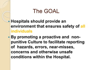 The GOAL
 Hospitals should provide an
environment that ensures safety of all
individuals
 By promoting a proactive and non-
punitive Culture to facilitate reporting
of hazards, errors, near-misses,
concerns and otherwise unsafe
conditions within the Hospital.
 