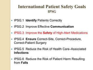  IPSG.1 Identify Patients Correctly
 IPSG.2 Improve Effective Communication
 IPSG.3 Improve the Safety of High-Alert Medications
 IPSG.4 Ensure Correct-Site, Correct-Procedure,
Correct-Patient Surgery
 IPSG.5 Reduce the Risk of Health Care–Associated
Infections
 IPSG.6 Reduce the Risk of Patient Harm Resulting
from Falls
International Patient Safety Goals
IPSG
 