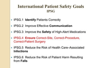  IPSG.1 Identify Patients Correctly
 IPSG.2 Improve Effective Communication
 IPSG.3 Improve the Safety of High-Alert Medications
 IPSG.4 Ensure Correct-Site, Correct-Procedure,
Correct-Patient Surgery
 IPSG.5 Reduce the Risk of Health Care–Associated
Infections
 IPSG.6 Reduce the Risk of Patient Harm Resulting
from Falls
International Patient Safety Goals
IPSG
 