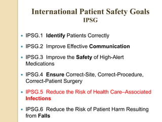  IPSG.1 Identify Patients Correctly
 IPSG.2 Improve Effective Communication
 IPSG.3 Improve the Safety of High-Alert
Medications
 IPSG.4 Ensure Correct-Site, Correct-Procedure,
Correct-Patient Surgery
 IPSG.5 Reduce the Risk of Health Care–Associated
Infections
 IPSG.6 Reduce the Risk of Patient Harm Resulting
from Falls
International Patient Safety Goals
IPSG
 