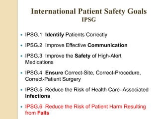  IPSG.1 Identify Patients Correctly
 IPSG.2 Improve Effective Communication
 IPSG.3 Improve the Safety of High-Alert
Medications
 IPSG.4 Ensure Correct-Site, Correct-Procedure,
Correct-Patient Surgery
 IPSG.5 Reduce the Risk of Health Care–Associated
Infections
 IPSG.6 Reduce the Risk of Patient Harm Resulting
from Falls
International Patient Safety Goals
IPSG
 