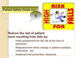 Patient Safety Goals con..
Reduce the risk of patient
harm resulting from falls by:
◦ Initial assessment for fall risk at the time of
admission
◦ Reassessment when change in patient condition,
medication , etc.
◦ Implement fall prevention measures
6
 