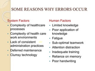 SOME REASONS WHY ERRORS OCCUR
System Factors
 Complexity of healthcare
processes
 Complexity of health care
work environments
 Lack of consistent
administration practices
 Deferred maintenance
 Clumsy technology
Human Factors
 Limited knowledge
 Poor application of
knowledge
 Fatigue
 Sub-optimal teamwork
 Attention distraction
 Inadequate training
 Reliance on memory
 Poor handwriting
‫تناغم‬
 