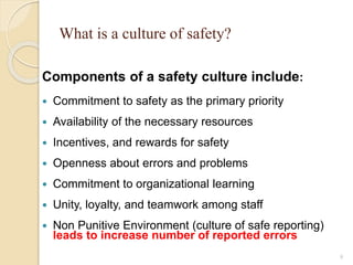 What is a culture of safety?
Components of a safety culture include:
 Commitment to safety as the primary priority
 Availability of the necessary resources
 Incentives, and rewards for safety
 Openness about errors and problems
 Commitment to organizational learning
 Unity, loyalty, and teamwork among staff
 Non Punitive Environment (culture of safe reporting)
leads to increase number of reported errors
9
 
