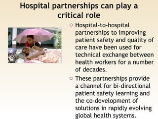 Hospital partnerships can play a
critical role
o Hospital-to-hospital
partnerships to improving
patient safety and quality of
care have been used for
technical exchange between
health workers for a number
of decades.
o These partnerships provide
a channel for bi-directional
patient safety learning and
the co-development of
solutions in rapidly evolving
global health systems.
 