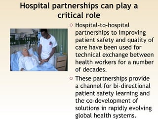 Hospital partnerships can play a
critical role
o Hospital-to-hospital
partnerships to improving
patient safety and quality of
care have been used for
technical exchange between
health workers for a number
of decades.
o These partnerships provide
a channel for bi-directional
patient safety learning and
the co-development of
solutions in rapidly evolving
global health systems.
 