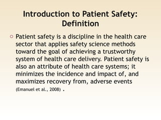Introduction to Patient Safety:
Definition
o Patient safety is a discipline in the health care
sector that applies safety science methods
toward the goal of achieving a trustworthy
system of health care delivery. Patient safety is
also an attribute of health care systems; it
minimizes the incidence and impact of, and
maximizes recovery from, adverse events
(Emanuel et al., 2008) .
 
