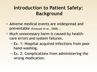 Introduction to Patient Safety:
Background
o Adverse medical events are widespread and
preventable (Emanuel et al., 2008) .
o Much unnecessary harm is caused by health-
care errors and system failures.
– Ex. 1: Hospital acquired infections from poor
hand-washing.
– Ex. 2: Complications from administering the
wrong medication.
 