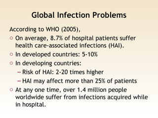 Global Infection Problems
According to WHO (2005),
o On average, 8.7% of hospital patients suffer
health care-associated infections (HAI).
o In developed countries: 5-10%
o In developing countries:
– Risk of HAI: 2-20 times higher
– HAI may affect more than 25% of patients
o At any one time, over 1.4 million people
worldwide suffer from infections acquired while
in hospital.
 