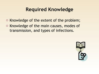 Required Knowledge
o Knowledge of the extent of the problem;
o Knowledge of the main causes, modes of
transmission, and types of infections.
 