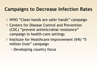 Campaigns to Decrease Infection Rates
o WHO “Clean hands are safer hands” campaign
o Centers for Disease Control and Prevention
(CDC) “prevent antimicrobial resistance”
campaign in health-care settings
o Institute for Healthcare Improvement (IHI) “5
million lives” campaign
– Developing country focus
 