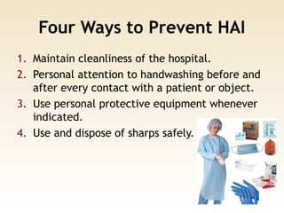 Four Ways to Prevent HAI
1. Maintain cleanliness of the hospital.
2. Personal attention to handwashing before and
after every contact with a patient or object.
3. Use personal protective equipment whenever
indicated.
4. Use and dispose of sharps safely.
 