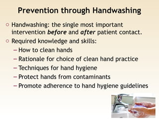 Prevention through Handwashing
o Handwashing: the single most important
intervention before and after patient contact.
o Required knowledge and skills:
– How to clean hands
– Rationale for choice of clean hand practice
– Techniques for hand hygiene
– Protect hands from contaminants
– Promote adherence to hand hygiene guidelines
 