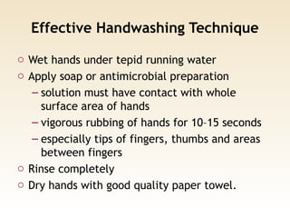 Effective Handwashing Technique
o Wet hands under tepid running water
o Apply soap or antimicrobial preparation
– solution must have contact with whole
surface area of hands
– vigorous rubbing of hands for 10–15 seconds
– especially tips of fingers, thumbs and areas
between fingers
o Rinse completely
o Dry hands with good quality paper towel.
 