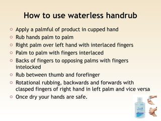 How to use waterless handrub
o Apply a palmful of product in cupped hand
o Rub hands palm to palm
o Right palm over left hand with interlaced fingers
o Palm to palm with fingers interlaced
o Backs of fingers to opposing palms with fingers
intelocked
o Rub between thumb and forefinger
o Rotational rubbing, backwards and forwards with
clasped fingers of right hand in left palm and vice versa
o Once dry your hands are safe.
 