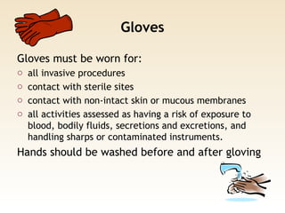 Gloves
Gloves must be worn for:
o all invasive procedures
o contact with sterile sites
o contact with non-intact skin or mucous membranes
o all activities assessed as having a risk of exposure to
blood, bodily fluids, secretions and excretions, and
handling sharps or contaminated instruments.
Hands should be washed before and after gloving
 