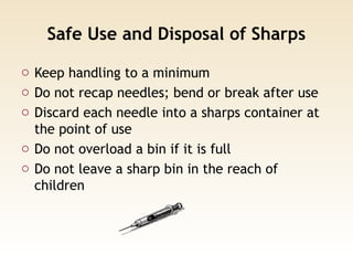 Safe Use and Disposal of Sharps
o Keep handling to a minimum
o Do not recap needles; bend or break after use
o Discard each needle into a sharps container at
the point of use
o Do not overload a bin if it is full
o Do not leave a sharp bin in the reach of
children
 