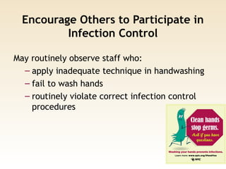 Encourage Others to Participate in
Infection Control
May routinely observe staff who:
– apply inadequate technique in handwashing
– fail to wash hands
– routinely violate correct infection control
procedures
 