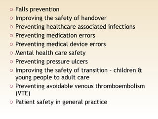 o Falls prevention
o Improving the safety of handover
o Preventing healthcare associated infections
o Preventing medication errors
o Preventing medical device errors
o Mental health care safety
o Preventing pressure ulcers
o Improving the safety of transition – children &
young people to adult care
o Preventing avoidable venous thromboembolism
(VTE)
o Patient safety in general practice
 
