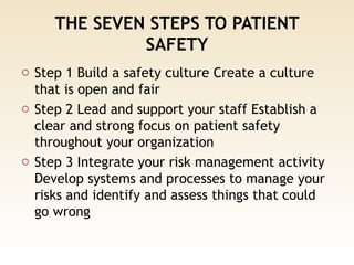 THE SEVEN STEPS TO PATIENT
SAFETY
o Step 1 Build a safety culture Create a culture
that is open and fair
o Step 2 Lead and support your staff Establish a
clear and strong focus on patient safety
throughout your organization
o Step 3 Integrate your risk management activity
Develop systems and processes to manage your
risks and identify and assess things that could
go wrong
 