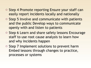 o Step 4 Promote reporting Ensure your staff can
easily report incidents locally and nationally
o Step 5 Involve and communicate with patients
and the public Develop ways to communicate
openly with and listen to patients
o Step 6 Learn and share safety lessons Encourage
staff to use root cause analysis to learn how
and why incidents happen
o Step 7 Implement solutions to prevent harm
Embed lessons through changes to practice,
processes or systems
 