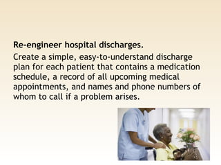 Re-engineer hospital discharges. 
Create a simple, easy-to-understand discharge
plan for each patient that contains a medication
schedule, a record of all upcoming medical
appointments, and names and phone numbers of
whom to call if a problem arises.
 