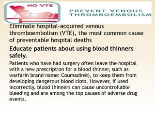 Prevent venous thromboembolism. 
Eliminate hospital-acquired venous
thromboembolism (VTE), the most common cause
of preventable hospital deaths
Educate patients about using blood thinners
safely. 
Patients who have had surgery often leave the hospital
with a new prescription for a blood thinner, such as
warfarin brand name: Coumadin®), to keep them from
developing dangerous blood clots. However, if used
incorrectly, blood thinners can cause uncontrollable
bleeding and are among the top causes of adverse drug
events.
 