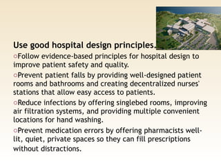 Use good hospital design principles. 
oFollow evidence-based principles for hospital design to
improve patient safety and quality.
oPrevent patient falls by providing well-designed patient
rooms and bathrooms and creating decentralized nurses'
stations that allow easy access to patients.
oReduce infections by offering singlebed rooms, improving
air filtration systems, and providing multiple convenient
locations for hand washing.
oPrevent medication errors by offering pharmacists well-
lit, quiet, private spaces so they can fill prescriptions
without distractions. 
 