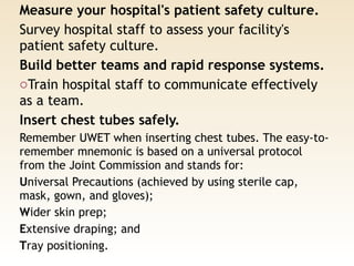 Measure your hospital's patient safety culture. 
Survey hospital staff to assess your facility's
patient safety culture.
Build better teams and rapid response systems. 
oTrain hospital staff to communicate effectively
as a team.
Insert chest tubes safely. 
Remember UWET when inserting chest tubes. The easy-to-
remember mnemonic is based on a universal protocol
from the Joint Commission and stands for: 
Universal Precautions (achieved by using sterile cap,
mask, gown, and gloves); 
Wider skin prep; 
Extensive draping; and 
Tray positioning.
 