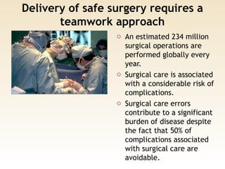 Delivery of safe surgery requires a
teamwork approach
o An estimated 234 million
surgical operations are
performed globally every
year.
o Surgical care is associated
with a considerable risk of
complications.
o Surgical care errors
contribute to a significant
burden of disease despite
the fact that 50% of
complications associated
with surgical care are
avoidable.
 