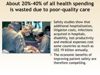 About 20%–40% of all health spending
is wasted due to poor-quality care
o Safety studies show that
additional hospitalization,
litigation costs, infections
acquired in hospitals,
disability, lost productivity
and medical expenses cost
some countries as much as
US$ 19 billion annually.
o The economic benefits of
improving patient safety are
therefore compelling.
 